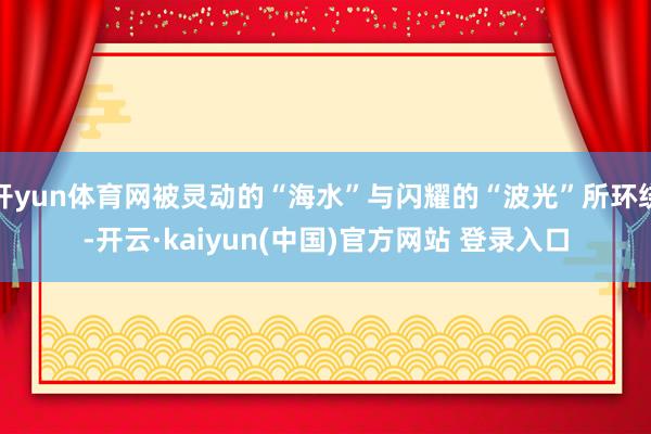 开yun体育网被灵动的“海水”与闪耀的“波光”所环绕-开云·kaiyun(中国)官方网站 登录入口