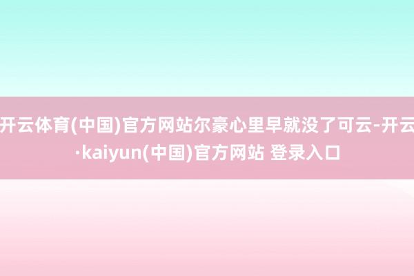 开云体育(中国)官方网站尔豪心里早就没了可云-开云·kaiyun(中国)官方网站 登录入口