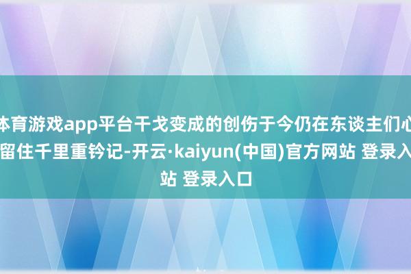 体育游戏app平台干戈变成的创伤于今仍在东谈主们心中留住千里重钤记-开云·kaiyun(中国)官方网站 登录入口