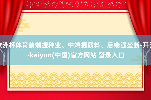 欧洲杯体育前端握种业、中端提质料、后端强垄断-开云·kaiyun(中国)官方网站 登录入口
