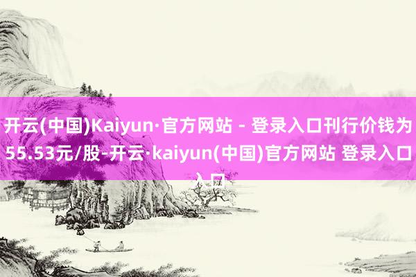 开云(中国)Kaiyun·官方网站 - 登录入口刊行价钱为55.53元/股-开云·kaiyun(中国)官方网站 登录入口