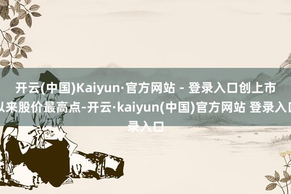开云(中国)Kaiyun·官方网站 - 登录入口创上市以来股价最高点-开云·kaiyun(中国)官方网站 登录入口