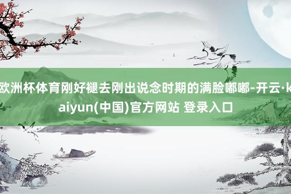 欧洲杯体育刚好褪去刚出说念时期的满脸嘟嘟-开云·kaiyun(中国)官方网站 登录入口