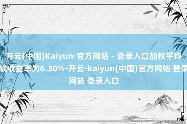 开云(中国)Kaiyun·官方网站 - 登录入口加权平均净金钱收益率为6.30%-开云·kaiyun(中国)官方网站 登录入口 开云(中国)Kaiyun·官方网站 - 登录入口加权平均净金钱收益率为6.30%-开云·kaiyun(中国)官方网站 登录入口