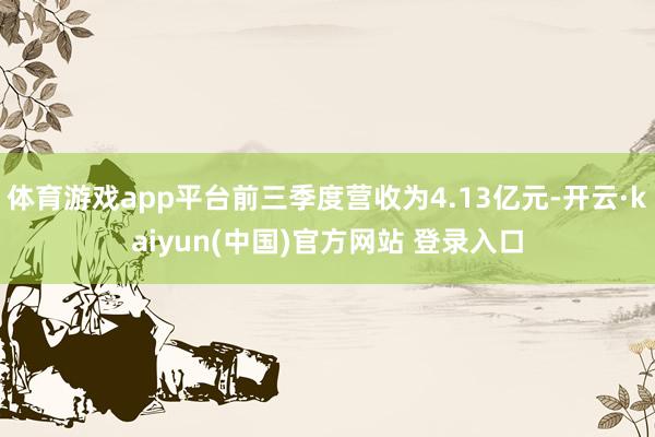 体育游戏app平台前三季度营收为4.13亿元-开云·kaiyun(中国)官方网站 登录入口