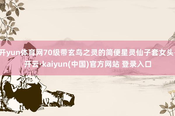 开yun体育网70级带玄鸟之灵的简便星灵仙子套女头-开云·kaiyun(中国)官方网站 登录入口