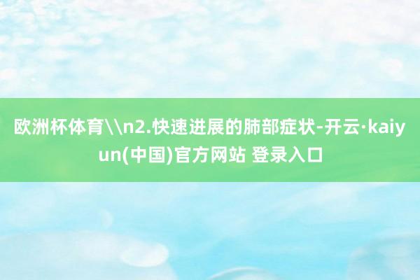 欧洲杯体育\n2.快速进展的肺部症状-开云·kaiyun(中国)官方网站 登录入口