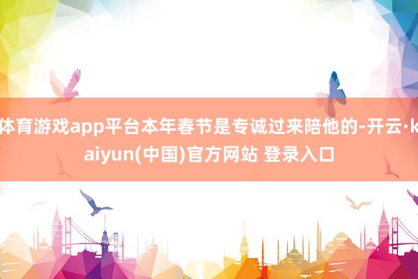 体育游戏app平台本年春节是专诚过来陪他的-开云·kaiyun(中国)官方网站 登录入口
