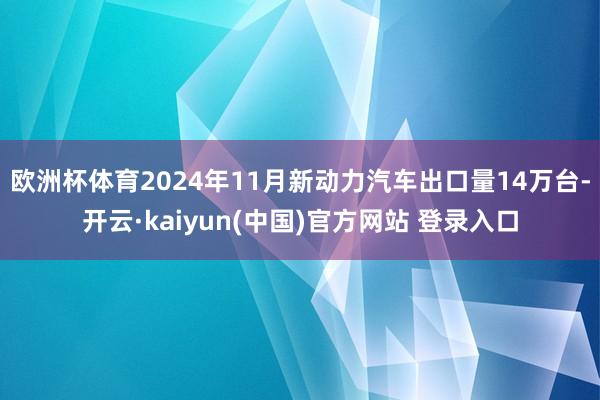 欧洲杯体育2024年11月新动力汽车出口量14万台-开云·kaiyun(中国)官方网站 登录入口 欧洲杯体育2024年11月新动力汽车出口量14万台-开云·kaiyun(中国)官方网站 登录入口