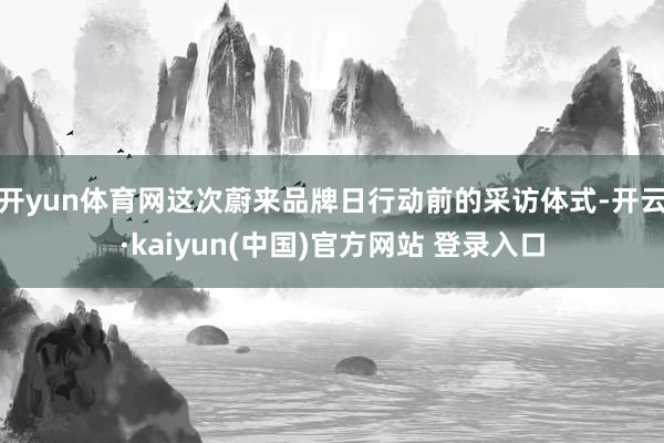 开yun体育网这次蔚来品牌日行动前的采访体式-开云·kaiyun(中国)官方网站 登录入口