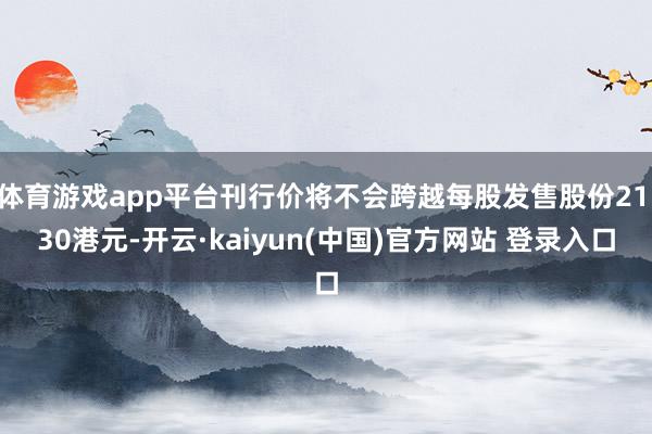 体育游戏app平台刊行价将不会跨越每股发售股份21.30港元-开云·kaiyun(中国)官方网站 登录入口