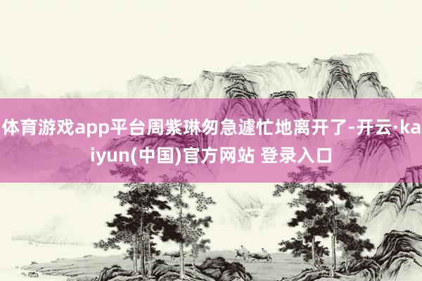 体育游戏app平台周紫琳匆急遽忙地离开了-开云·kaiyun(中国)官方网站 登录入口 体育游戏app平台周紫琳匆急遽忙地离开了-开云·kaiyun(中国)官方网站 登录入口