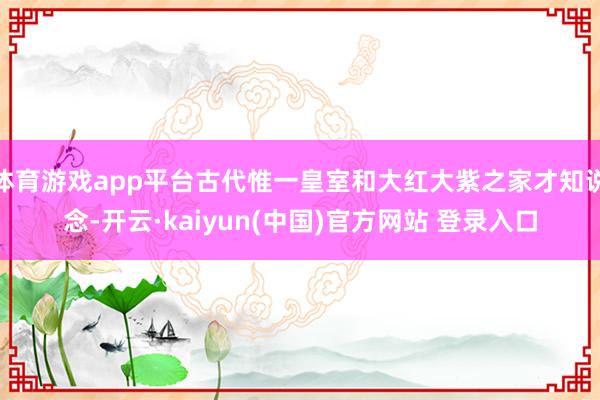 体育游戏app平台古代惟一皇室和大红大紫之家才知说念-开云·kaiyun(中国)官方网站 登录入口