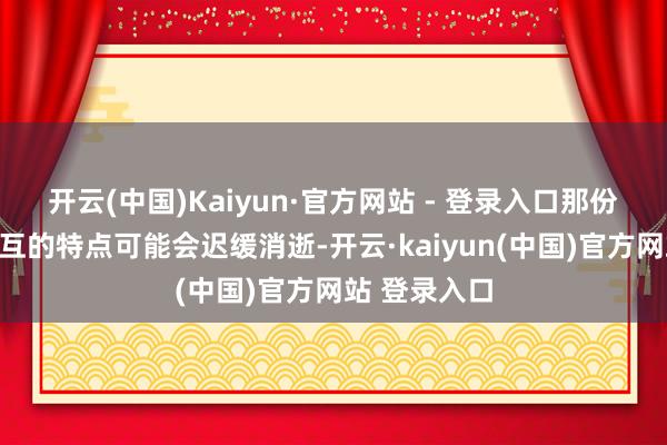 开云(中国)Kaiyun·官方网站 - 登录入口那份仍是蛊卦相互的特点可能会迟缓消逝-开云·kaiyun(中国)官方网站 登录入口 开云(中国)Kaiyun·官方网站 - 登录入口那份仍是蛊卦相互的特点可能会迟缓消逝-开云·kaiyun(中国)官方网站 登录入口