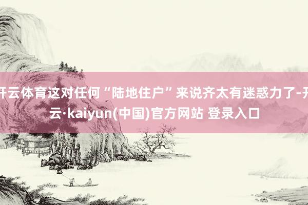 开云体育这对任何“陆地住户”来说齐太有迷惑力了-开云·kaiyun(中国)官方网站 登录入口
