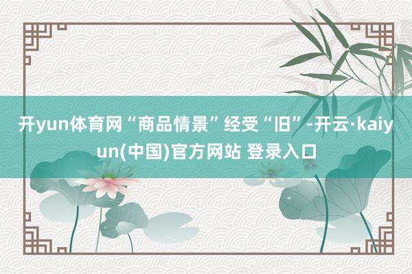 开yun体育网“商品情景”经受“旧”-开云·kaiyun(中国)官方网站 登录入口
