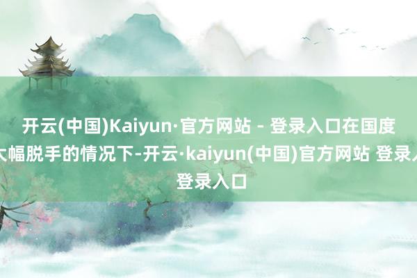 开云(中国)Kaiyun·官方网站 - 登录入口在国度队大幅脱手的情况下-开云·kaiyun(中国)官方网站 登录入口