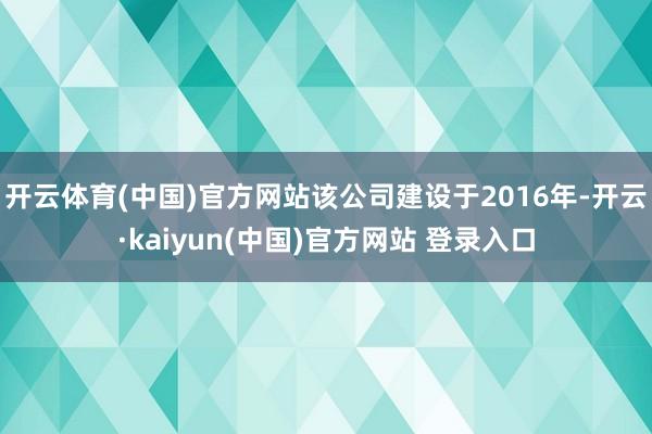 开云体育(中国)官方网站该公司建设于2016年-开云·kaiyun(中国)官方网站 登录入口