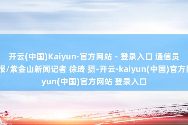 开云(中国)Kaiyun·官方网站 - 登录入口 通信员 王刚 南京日报/紫金山新闻记者 徐琦 摄-开云·kaiyun(中国)官方网站 登录入口