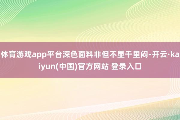 体育游戏app平台深色面料非但不显千里闷-开云·kaiyun(中国)官方网站 登录入口 体育游戏app平台深色面料非但不显千里闷-开云·kaiyun(中国)官方网站 登录入口
