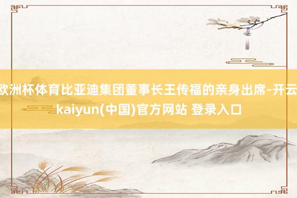 欧洲杯体育比亚迪集团董事长王传福的亲身出席-开云·kaiyun(中国)官方网站 登录入口