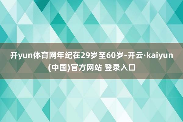 开yun体育网年纪在29岁至60岁-开云·kaiyun(中国)官方网站 登录入口