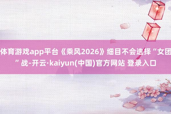 体育游戏app平台《乘风2026》细目不会选择“女团”战-开云·kaiyun(中国)官方网站 登录入口