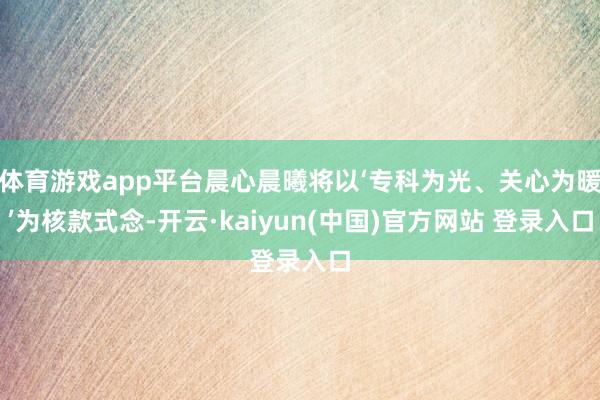 体育游戏app平台晨心晨曦将以‘专科为光、关心为暖’为核款式念-开云·kaiyun(中国)官方网站 登录入口 体育游戏app平台晨心晨曦将以‘专科为光、关心为暖’为核款式念-开云·kaiyun(中国)官方网站 登录入口