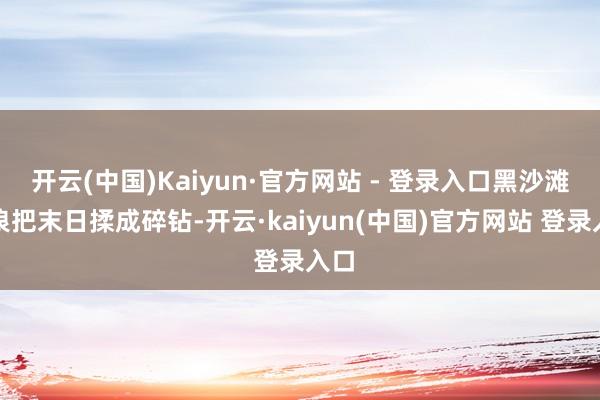 开云(中国)Kaiyun·官方网站 - 登录入口黑沙滩的浪把末日揉成碎钻-开云·kaiyun(中国)官方网站 登录入口