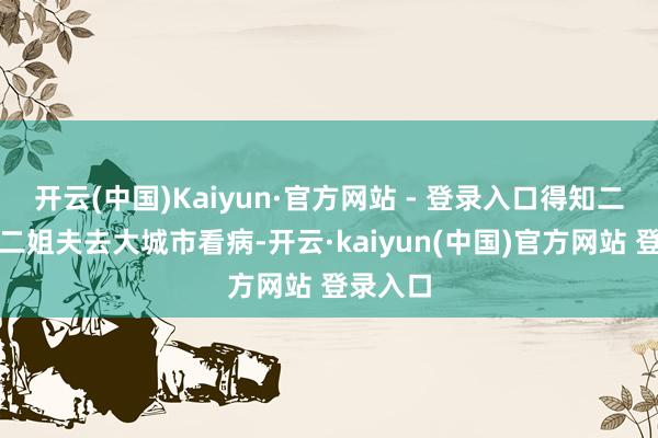 开云(中国)Kaiyun·官方网站 - 登录入口得知二姐带着二姐夫去大城市看病-开云·kaiyun(中国)官方网站 登录入口