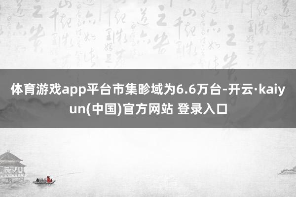 体育游戏app平台市集畛域为6.6万台-开云·kaiyun(中国)官方网站 登录入口