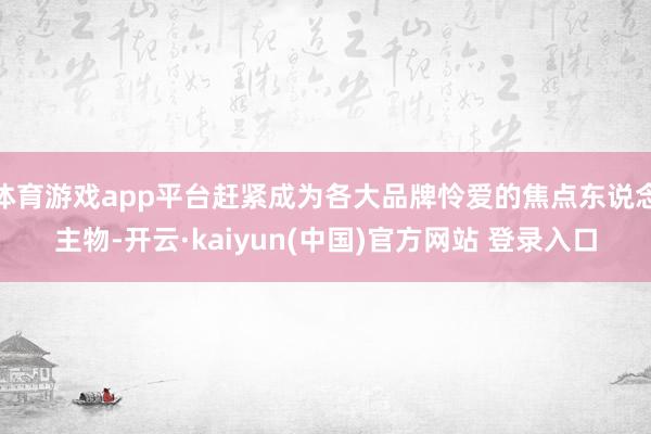 体育游戏app平台赶紧成为各大品牌怜爱的焦点东说念主物-开云·kaiyun(中国)官方网站 登录入口