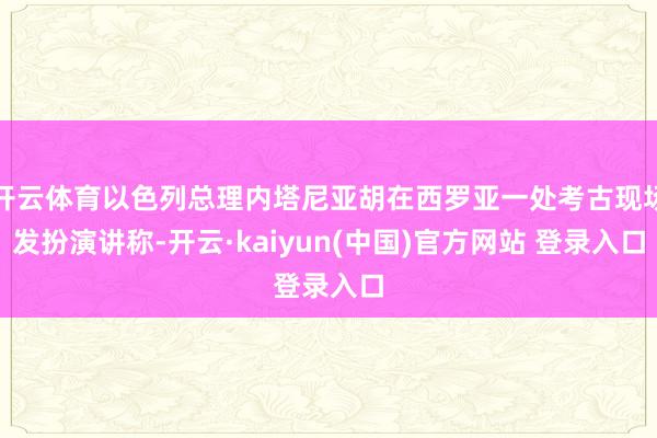 开云体育以色列总理内塔尼亚胡在西罗亚一处考古现场发扮演讲称-开云·kaiyun(中国)官方网站 登录入口