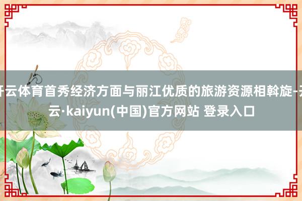开云体育首秀经济方面与丽江优质的旅游资源相斡旋-开云·kaiyun(中国)官方网站 登录入口
