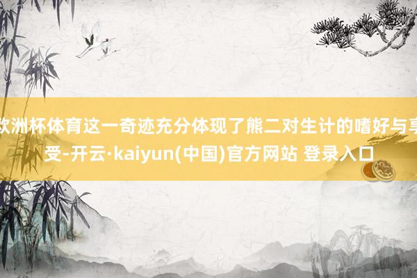 欧洲杯体育这一奇迹充分体现了熊二对生计的嗜好与享受-开云·kaiyun(中国)官方网站 登录入口