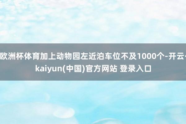 欧洲杯体育加上动物园左近泊车位不及1000个-开云·kaiyun(中国)官方网站 登录入口