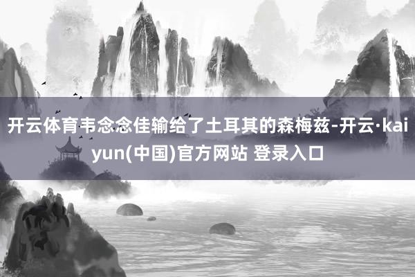 开云体育韦念念佳输给了土耳其的森梅兹-开云·kaiyun(中国)官方网站 登录入口