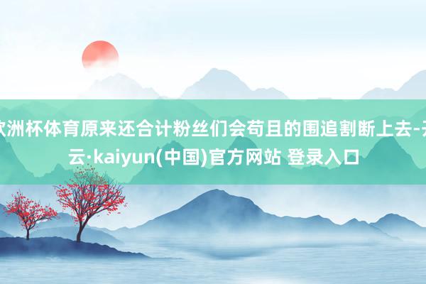 欧洲杯体育原来还合计粉丝们会苟且的围追割断上去-开云·kaiyun(中国)官方网站 登录入口