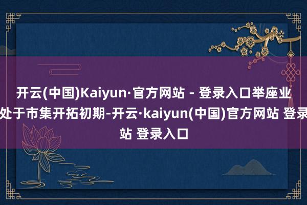 开云(中国)Kaiyun·官方网站 - 登录入口举座业务仍处于市集开拓初期-开云·kaiyun(中国)官方网站 登录入口