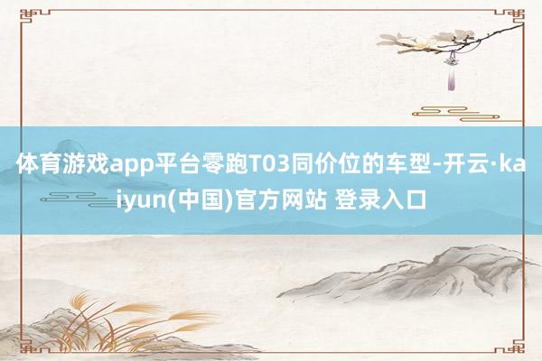 体育游戏app平台零跑T03同价位的车型-开云·kaiyun(中国)官方网站 登录入口