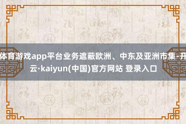 体育游戏app平台业务遮蔽欧洲、中东及亚洲市集-开云·kaiyun(中国)官方网站 登录入口