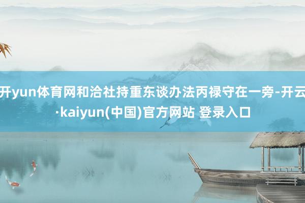 开yun体育网和洽社持重东谈办法丙禄守在一旁-开云·kaiyun(中国)官方网站 登录入口