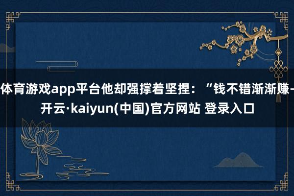 体育游戏app平台他却强撑着坚捏：“钱不错渐渐赚-开云·kaiyun(中国)官方网站 登录入口