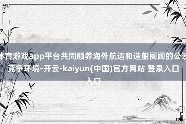体育游戏app平台共同颐养海外航运和造船阛阓的公谈竞争环境-开云·kaiyun(中国)官方网站 登录入口