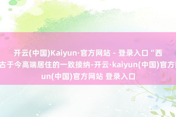 开云(中国)Kaiyun·官方网站 - 登录入口“西贵”是北京从古于今高端居住的一致接纳-开云·kaiyun(中国)官方网站 登录入口