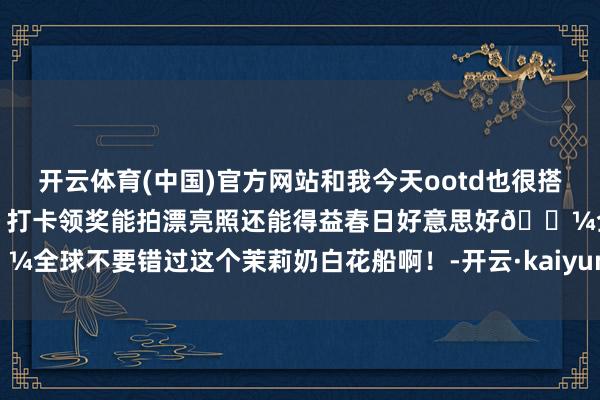 开云体育(中国)官方网站和我今天ootd也很搭～出片的很！好幸福的一天～打卡领奖能拍漂亮照还能得益春日好意思好🌼全球不要错过这个茉莉奶白花船啊！-开云·kaiyun(中国)官方网站 登录入口