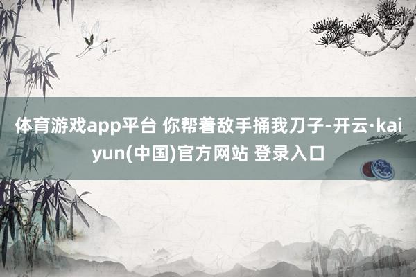 体育游戏app平台 你帮着敌手捅我刀子-开云·kaiyun(中国)官方网站 登录入口