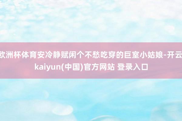 欧洲杯体育安冷静赋闲个不愁吃穿的巨室小姑娘-开云·kaiyun(中国)官方网站 登录入口