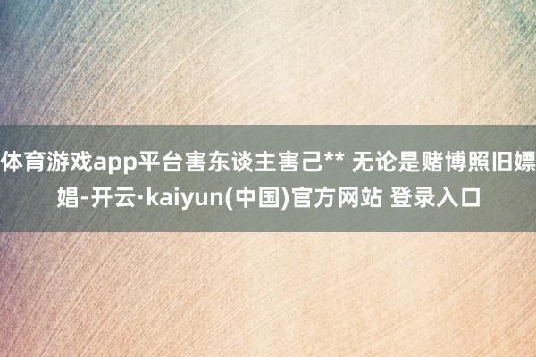 体育游戏app平台害东谈主害己** 无论是赌博照旧嫖娼-开云·kaiyun(中国)官方网站 登录入口