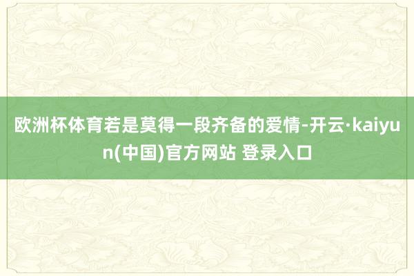 欧洲杯体育若是莫得一段齐备的爱情-开云·kaiyun(中国)官方网站 登录入口